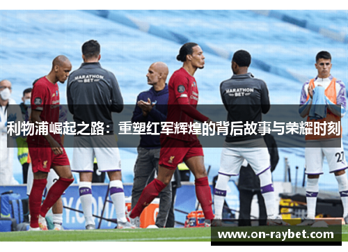 利物浦崛起之路：重塑红军辉煌的背后故事与荣耀时刻
