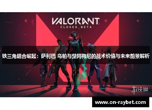 铁三角组合崛起：萨利巴 乌帕与楚阿梅尼的战术价值与未来前景解析
