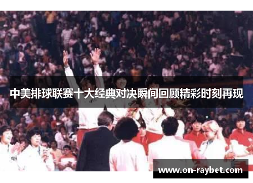 中美排球联赛十大经典对决瞬间回顾精彩时刻再现