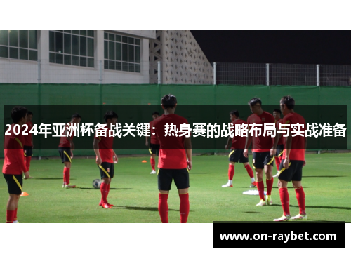 2024年亚洲杯备战关键：热身赛的战略布局与实战准备