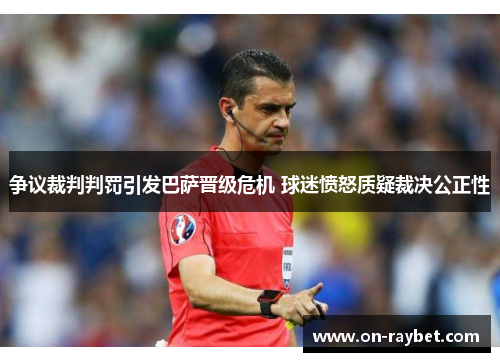争议裁判判罚引发巴萨晋级危机 球迷愤怒质疑裁决公正性