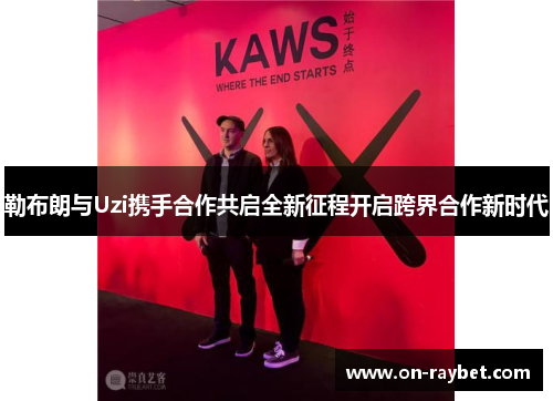 勒布朗与Uzi携手合作共启全新征程开启跨界合作新时代