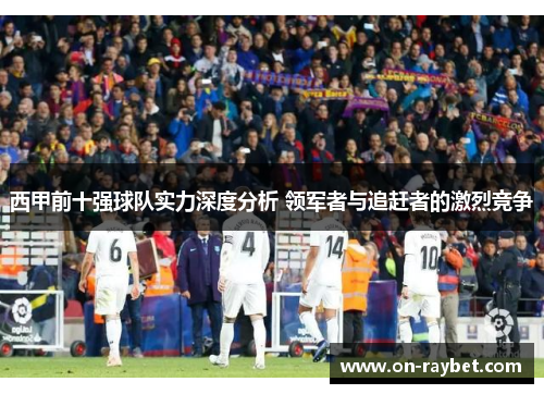 西甲前十强球队实力深度分析 领军者与追赶者的激烈竞争