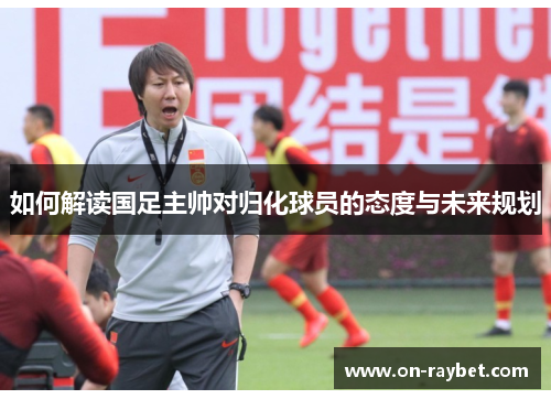 如何解读国足主帅对归化球员的态度与未来规划
