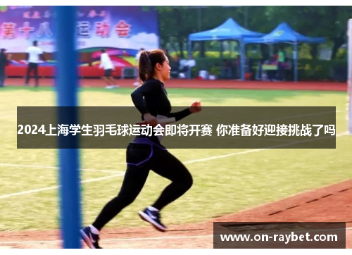 2024上海学生羽毛球运动会即将开赛 你准备好迎接挑战了吗