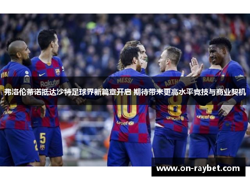 弗洛伦蒂诺抵达沙特足球界新篇章开启 期待带来更高水平竞技与商业契机