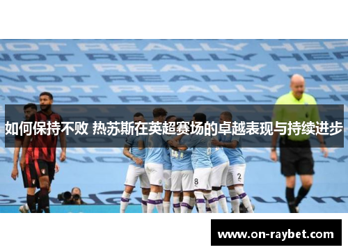 如何保持不败 热苏斯在英超赛场的卓越表现与持续进步