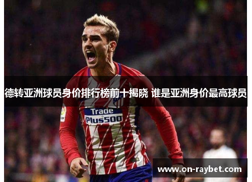 德转亚洲球员身价排行榜前十揭晓 谁是亚洲身价最高球员