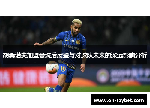 胡桑诺夫加盟曼城后展望与对球队未来的深远影响分析