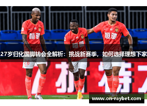 27岁归化国脚转会全解析：挑战新赛季，如何选择理想下家