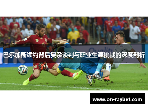 巴尔加斯续约背后复杂谈判与职业生涯挑战的深度剖析