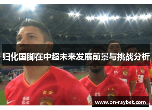 归化国脚在中超未来发展前景与挑战分析