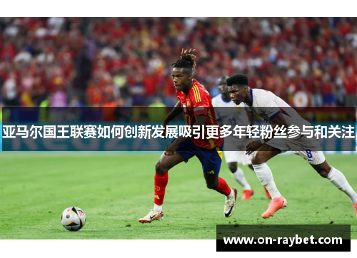 亚马尔国王联赛如何创新发展吸引更多年轻粉丝参与和关注