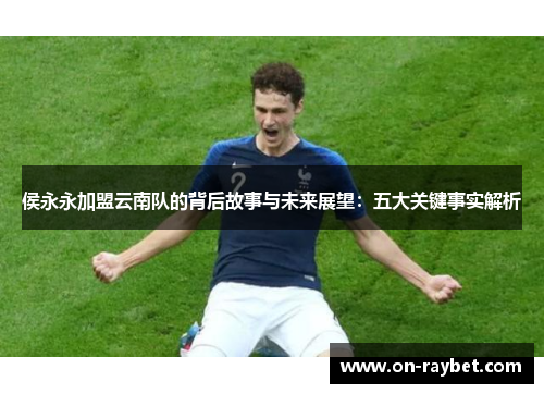侯永永加盟云南队的背后故事与未来展望：五大关键事实解析