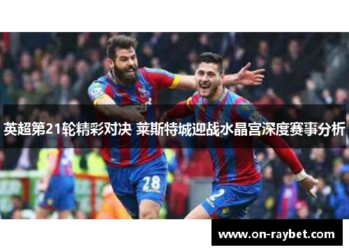 英超第21轮精彩对决 莱斯特城迎战水晶宫深度赛事分析