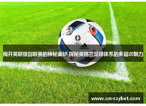 揭开英联级别联赛的神秘面纱 探秘英格兰足球体系的多层次魅力