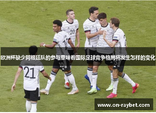 欧洲杯缺少阿根廷队的参与意味着国际足球竞争格局将发生怎样的变化