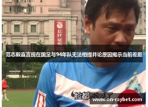 范志毅直言现在国足与94年队无法相提并论原因揭示当前差距