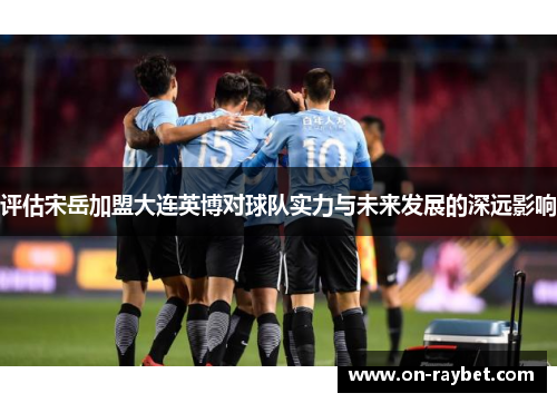 评估宋岳加盟大连英博对球队实力与未来发展的深远影响 评估宋岳加盟大连英博对球队实力与未来发展的深远影响