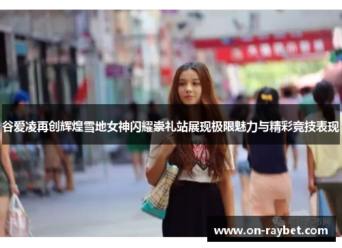 谷爱凌再创辉煌雪地女神闪耀崇礼站展现极限魅力与精彩竞技表现 谷爱凌再创辉煌雪地女神闪耀崇礼站展现极限魅力与精彩竞技表现