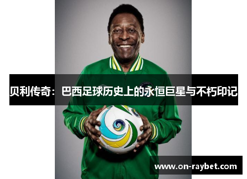 贝利传奇:巴西足球历史上的永恒巨星与不朽印记 贝利传奇:巴西足球历史上的永恒巨星与不朽印记
