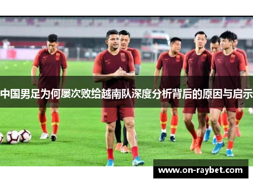 中国男足为何屡次败给越南队深度分析背后的原因与启示 中国男足为何屡次败给越南队深度分析背后的原因与启示