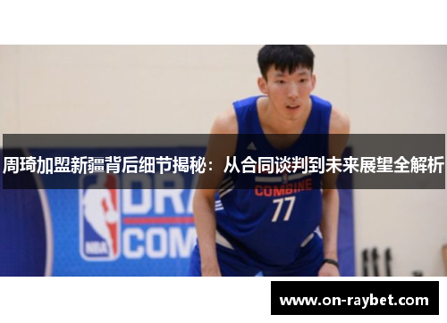周琦加盟新疆背后细节揭秘：从合同谈判到未来展望全解析