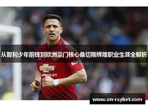 从智利少年前锋到欧洲豪门核心桑切斯辉煌职业生涯全解析 从智利少年前锋到欧洲豪门核心桑切斯辉煌职业生涯全解析