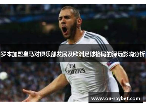 罗本加盟皇马对俱乐部发展及欧洲足球格局的深远影响分析